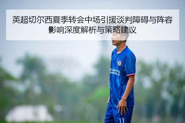 英超切尔西夏季转会中场引援谈判障碍与阵容影响深度解析与策略建议