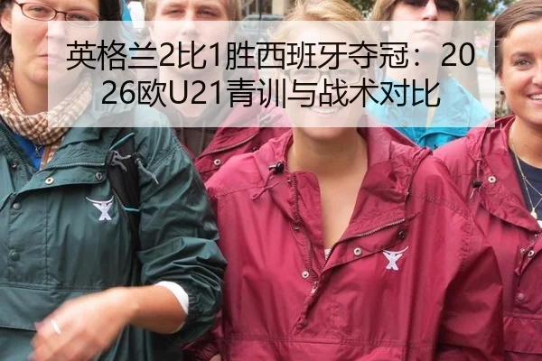 英格兰2比1胜西班牙夺冠：2026欧U21青训与战术对比